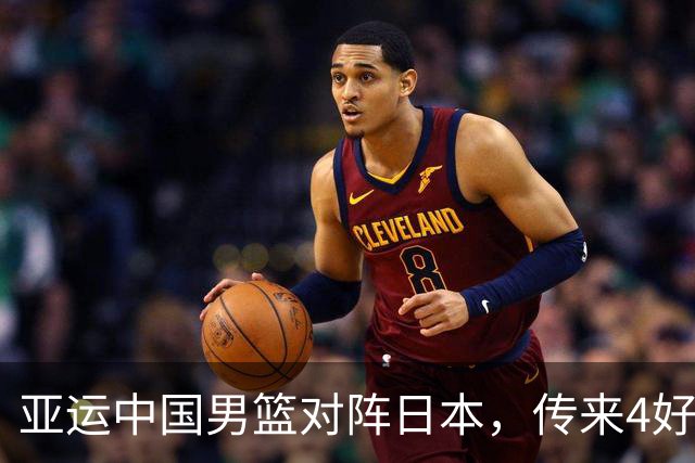 亚运中国男篮对阵日本，传来4好消息和2坏消息，男篮有望拿下胜利